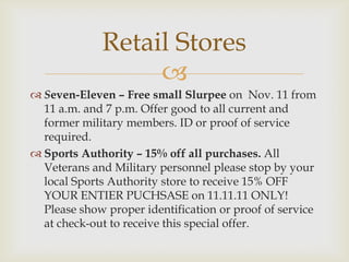 Retail Stores

 Seven-Eleven – Free small Slurpee on Nov. 11 from
11 a.m. and 7 p.m. Offer good to all current and
former military members. ID or proof of service
required.
 Sports Authority – 15% off all purchases. All
Veterans and Military personnel please stop by your
local Sports Authority store to receive 15% OFF
YOUR ENTIER PUCHSASE on 11.11.11 ONLY!
Please show proper identification or proof of service
at check-out to receive this special offer.

 