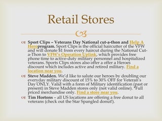 Retail Stores

 Sport Clips – Veterans Day National cut-a-thon and Help A
Heroprogram. Sport Clips is the official haircutter of the VFW
and will donate $1 from every haircut during the National Cuta-Thon to VFW’s Operation Uplink, which provides free
phone time to active-duty military personnel and hospitalized
veterans. Sports Clips stores also offer a offer a Heroes
discount which includes active and retired military. Find a
location near you.
 Steve Madden. We’d like to salute our heroes by doubling our
everyday military discount of 15% to 30% OFF for Veteran’s
Day ONLY. Valid with a form of Military identification (past or
present) in Steve Madden stores only (not valid online). *Full
priced merchandise only. Find a store near you.
 Tim Hortons – all US locations are offering a free donut to all
veterans (check out the Star Spangled donut!).

 