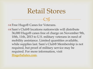 Retail Stores

 Free Hugo® Canes for Veterans.
 Sam’s Club® locations nationwide will distribute
36,000 Hugo® canes free of charge on November 9th,
10th, 11th, 2013 to U.S. military veterans in need of
mobility assistance. Limited quantities available,
while supplies last. Sam’s Club® Membership is not
required, but proof of military service may be
required. For more information, visit
HugoSalutes.com.

 