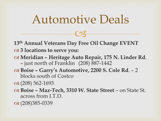 Automotive Deals

13th Annual Veterans Day Free Oil Change EVENT
 3 locations to serve you:
 Meridian – Heritage Auto Repair, 175 N. Linder Rd.
– just north of Franklin (208) 887-1442
 Boise – Garry’s Automotive, 2200 S. Cole Rd. – 2
blocks south of Costco
 (208) 562-1693
 Boise – Maz-Tech, 3310 W. State Street – on State St.
across from I.T.D.
 (208)385-0339

 