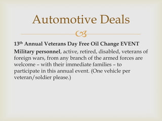Automotive Deals

13th Annual Veterans Day Free Oil Change EVENT
Military personnel, active, retired, disabled, veterans of
foreign wars, from any branch of the armed forces are
welcome – with their immediate families – to
participate in this annual event. (One vehicle per
veteran/soldier please.)

 