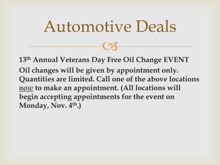 Automotive Deals

13th Annual Veterans Day Free Oil Change EVENT
Oil changes will be given by appointment only.
Quantities are limited. Call one of the above locations
now to make an appointment. (All locations will
begin accepting appointments for the event on
Monday, Nov. 4th.)

 