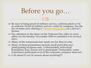 Before you go…


 Be sure to bring proof of military service, uniform photo or be
in uniform. Proof of military service varies by company. See the
list of states now offering a Veterans designation on a driver’s
license.
 Pay attention to the dates on the Veterans Day offer as some
offers are for Sunday November 10th or extended over several
days.
 Many of the restaurants free meals are for dine in only.
 Many of these promotions include small print that says
participating locations only. Unfortunately individual
franchisees may choose not to participate. Fortunately, some
franchisees participate even if the corporate company does not.
 Call ahead if you’re unsure about anything!!!!

 