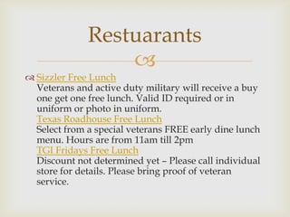 Restuarants

 Sizzler Free Lunch
Veterans and active duty military will receive a buy
one get one free lunch. Valid ID required or in
uniform or photo in uniform.
Texas Roadhouse Free Lunch
Select from a special veterans FREE early dine lunch
menu. Hours are from 11am till 2pm
TGI Fridays Free Lunch
Discount not determined yet – Please call individual
store for details. Please bring proof of veteran
service.

 