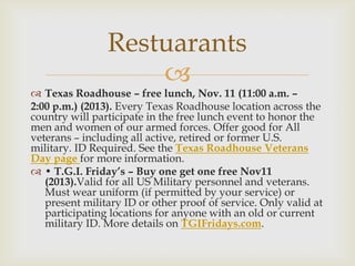 Restuarants


 Texas Roadhouse – free lunch, Nov. 11 (11:00 a.m. –
2:00 p.m.) (2013). Every Texas Roadhouse location across the
country will participate in the free lunch event to honor the
men and women of our armed forces. Offer good for All
veterans – including all active, retired or former U.S.
military. ID Required. See the Texas Roadhouse Veterans
Day page for more information.
 • T.G.I. Friday’s – Buy one get one free Nov11
(2013).Valid for all US Military personnel and veterans.
Must wear uniform (if permitted by your service) or
present military ID or other proof of service. Only valid at
participating locations for anyone with an old or current
military ID. More details on TGIFridays.com.

 