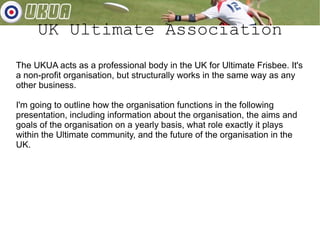 UK Ultimate Association The UKUA acts as a professional body in the UK for Ultimate Frisbee. It's a non-profit organisation, but structurally works in the same way as any other business. I'm going to outline how the organisation functions in the following presentation, including information about the organisation, the aims and goals of the organisation on a yearly basis, what role exactly it plays within the Ultimate community, and the future of the organisation in the UK. 