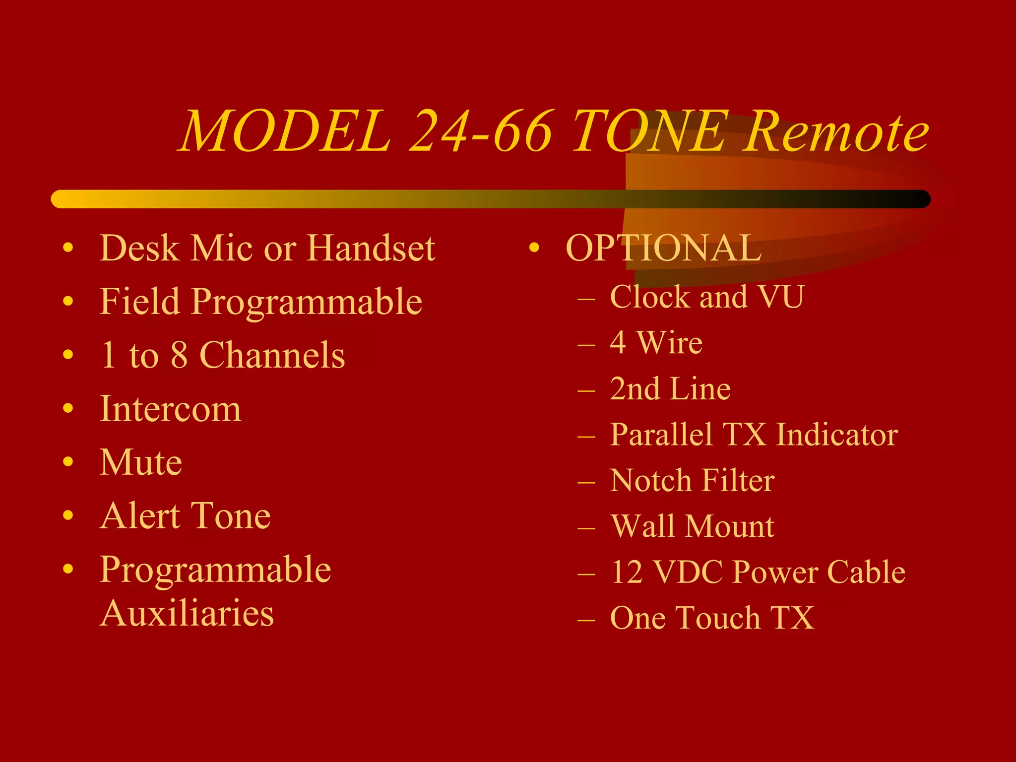 MODEL 24-66 TONE Remote Desk Mic or Handset Field Programmable 1 to 8 Channels Intercom Mute Alert Tone Programmable Auxiliaries OPTIONAL Clock and VU 4 Wire 2nd Line Parallel TX Indicator Notch Filter Wall Mount 12 VDC Power Cable One Touch TX 