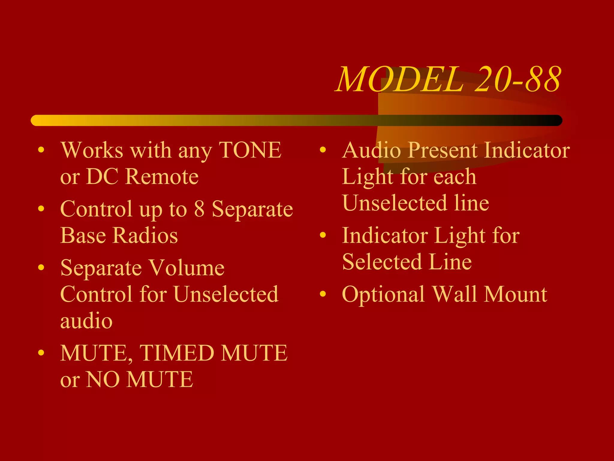 MODEL 20-88 Works with any TONE or DC Remote Control up to 8 Separate Base Radios Separate Volume Control for Unselected audio MUTE, TIMED MUTE or NO MUTE Audio Present Indicator Light for each Unselected line Indicator Light for Selected Line Optional Wall Mount 
