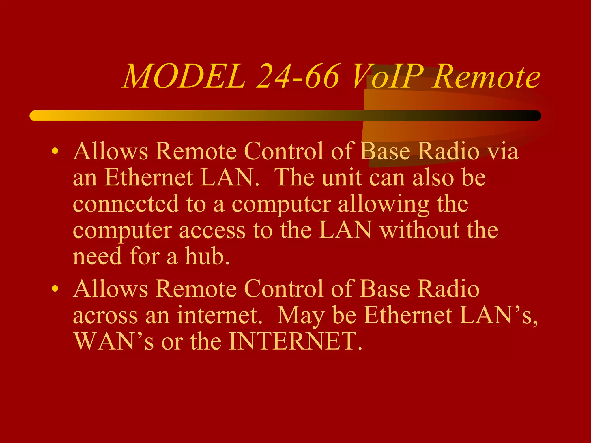 MODEL 24-66 VoIP Remote Allows Remote Control of Base Radio via an Ethernet LAN.  The unit can also be connected to a computer allowing the computer access to the LAN without the need for a hub. Allows Remote Control of Base Radio across an internet.  May be Ethernet LAN’s, WAN’s or the INTERNET. 