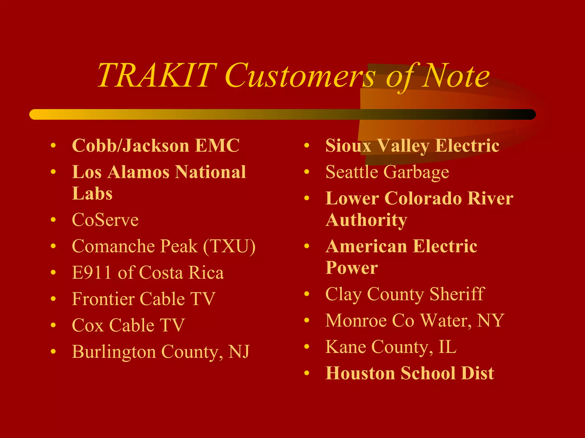 TRAKIT Customers of Note Cobb/Jackson EMC Los Alamos National Labs CoServe Comanche Peak (TXU) E911 of Costa Rica Frontier Cable TV Cox Cable TV Burlington County, NJ Sioux Valley Electric Seattle Garbage Lower Colorado River Authority American Electric Power Clay County Sheriff Monroe Co Water, NY Kane County, IL Houston School Dist 