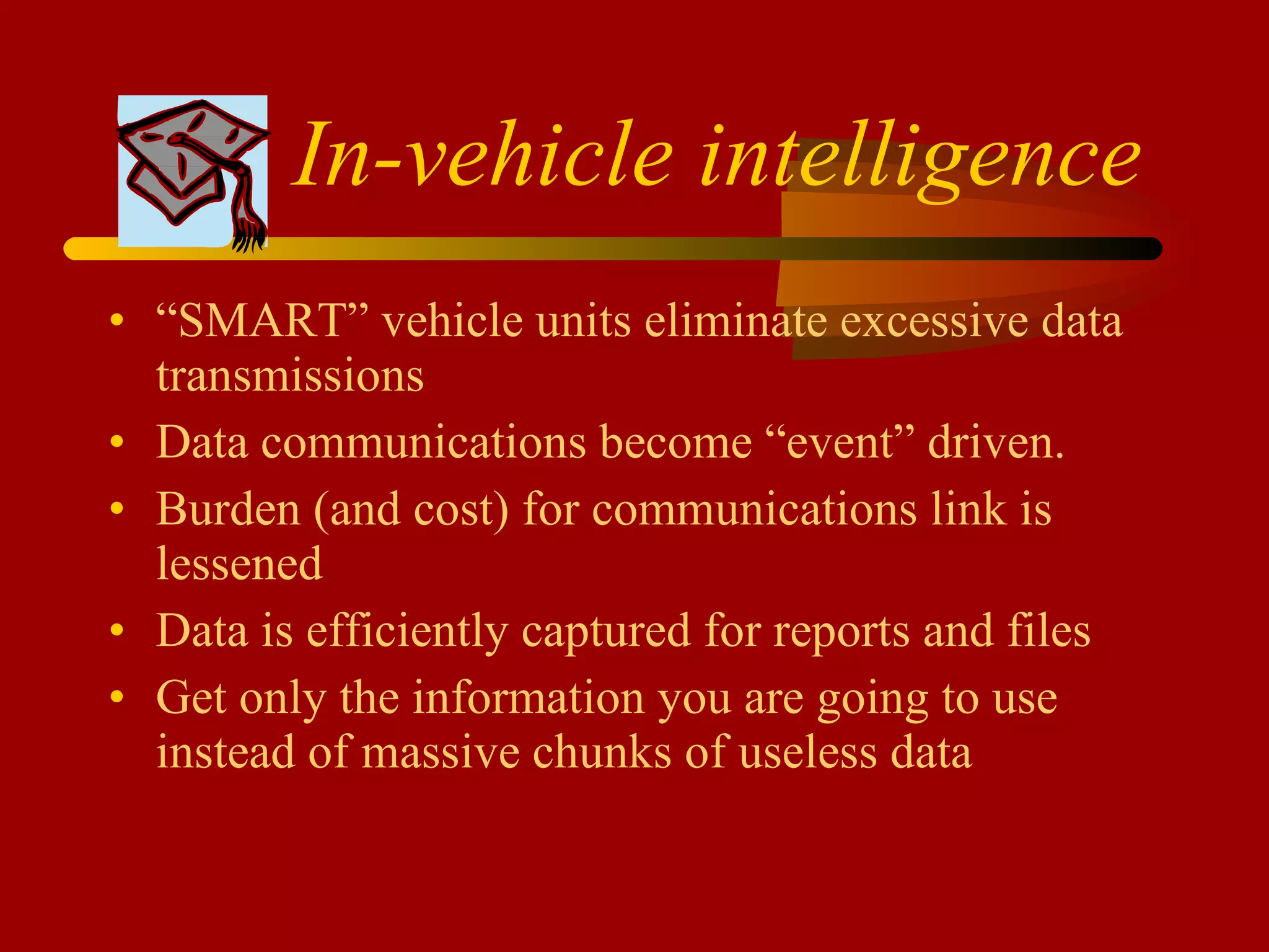 In-vehicle intelligence   “ SMART” vehicle units eliminate excessive data transmissions  Data communications become “event” driven. Burden (and cost) for communications link is lessened Data is efficiently captured for reports and files Get only the information you are going to use instead of massive chunks of useless data 