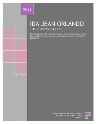 2011


       IDA JEAN ORLANDO
       THE NURSING PROCESS
       The Collaboration of the Nursing Process in properly assessing an Elderly
       Client and how it affects the old person in performance of Activities of
       Daily Living




                                     Maeah Stephanie Macapaz- Abadejos
1                                       IDA JEAN ORLANDO- PHILO THEO
                                                            3/18/2011
 