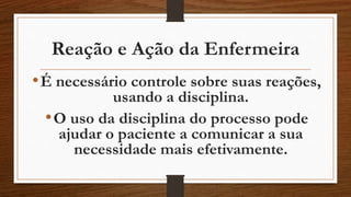 Reação e Ação da Enfermeira 
• É necessário controle sobre suas reações, 
usando a disciplina. 
•O uso da disciplina do processo pode 
ajudar o paciente a comunicar a sua 
necessidade mais efetivamente. 
 