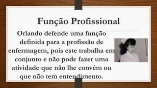 Função Profissional 
Orlando defende uma função 
definida para a profissão de 
enfermagem, pois este trabalha em 
conjunto e não pode fazer uma 
atividade que não lhe convém ou 
que não tem entendimento. 
 