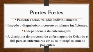 Pontes Fortes 
• Pacientes serão tratados individualmente. 
• Impede o diagnóstico incorreto ou planos ineficientes. 
• Independência da enfermagem. 
• A disciplina do processo de enfermagem de Orlando é 
útil para as enfermeiras em suas interações com os 
pacientes. 
 