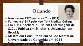 Orlando 
o Nascida em 1926 em Nova York (USA) 
o Formou-se1947 pelo New York Medical College 
o Em 1951 bacharelou-se em Enfermagem de 
Saúde Pública em St.John`s University, em 
Brooklym. 
o Mestre em Consultoria em Saúde Mental na 
Universidade de Columbia em 1954 
o Yale como pesquisadora associada e 
investigadora 
 