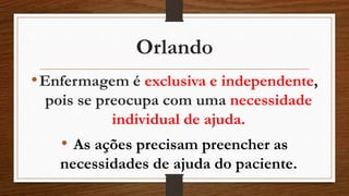Orlando 
•Enfermagem é exclusiva e independente, 
pois se preocupa com uma necessidade 
individual de ajuda. 
• As ações precisam preencher as 
necessidades de ajuda do paciente. 
 