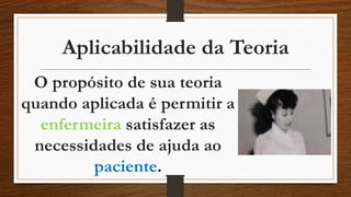 Aplicabilidade da Teoria 
O propósito de sua teoria 
quando aplicada é permitir a 
enfermeira satisfazer as 
necessidades de ajuda ao 
paciente. 
 