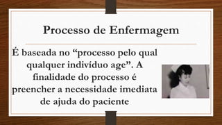Processo de Enfermagem 
É baseada no “processo pelo qual 
qualquer indivíduo age”. A 
finalidade do processo é 
preencher a necessidade imediata 
de ajuda do paciente 
 