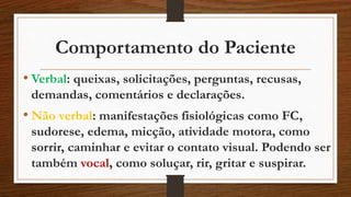 Comportamento do Paciente 
• Verbal: queixas, solicitações, perguntas, recusas, 
demandas, comentários e declarações. 
• Não verbal: manifestações fisiológicas como FC, 
sudorese, edema, micção, atividade motora, como 
sorrir, caminhar e evitar o contato visual. Podendo ser 
também vocal, como soluçar, rir, gritar e suspirar. 
 