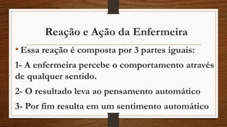 Reação e Ação da Enfermeira 
• Essa reação é composta por 3 partes iguais: 
1- A enfermeira percebe o comportamento através 
de qualquer sentido. 
2- O resultado leva ao pensamento automático 
3- Por fim resulta em um sentimento automático 
 