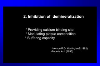 2. Inhibition of demineralization
* Providing calcium binding site
* Modulating plaque composition
* Buffering capacity
-Vernon.P.G, HuntingtonE(1992)
-Roberts.A.J. (1995)
 