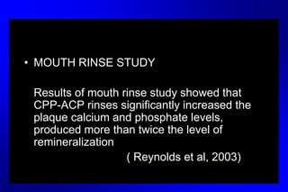 • MOUTH RINSE STUDY
Results of mouth rinse study showed that
CPP-ACP rinses significantly increased the
plaque calcium and phosphate levels,
produced more than twice the level of
remineralization
( Reynolds et al, 2003)
 