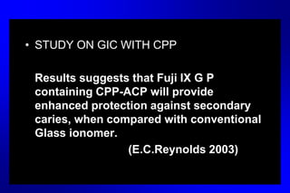 • STUDY ON GIC WITH CPP
Results suggests that Fuji IX G P
containing CPP-ACP will provide
enhanced protection against secondary
caries, when compared with conventional
Glass ionomer.
(E.C.Reynolds 2003)
 