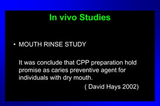 In vivo Studies
• MOUTH RINSE STUDY
It was conclude that CPP preparation hold
promise as caries preventive agent for
individuals with dry mouth.
( David Hays 2002)
 