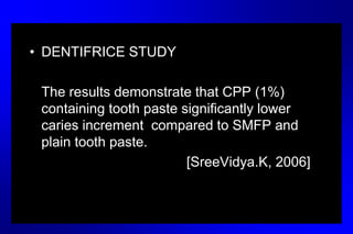 • DENTIFRICE STUDY
The results demonstrate that CPP (1%)
containing tooth paste significantly lower
caries increment compared to SMFP and
plain tooth paste.
[SreeVidya.K, 2006]
 