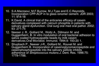 10. S.A.Mazzaoui, M.F.Burrow, M.J.Tyas and E.C.Reynolds.
Incorporation CPP-ACP in to glass ionomer cement. JDR 2003;
11: 914-18
11. K.David. A clinical trial of the anticaries efficacy of casein
derivatives complexed with calcium phosphte in patients with
salivary gland dysfunction. Oral surg oral med oral pathol. 2002;
93: 271-75
12. Neeser J. R., Golliard M., Woltz A., Dillmann M. and
Guggenheim, B. In vitro modulation of oral bacterial adhesion to
saliva coated hydroxyapatite beads by milk casein
derivatives.Oral Microbiol. Immunol. 1994;9: 193-20 1.
13. Shupbach P., Neeser J-R., Golliard M., Rouvet M. and
Guggenheim B. Incorporation of caseinoglycomacropeptide and
caseinphosphopeptide into the salivary pellicle inhibits
adherence of Streptococcus mutans.J. Dent. Res. 1996:75:
1779-1788.
 
