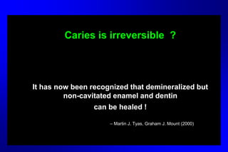 Caries is irreversible ?
It has now been recognized that demineralized but
non-cavitated enamel and dentin
can be healed !
– Martin J. Tyas, Graham J. Mount (2000)
 