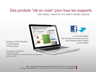 Des produits "clé en main" pour tous les supports
                                                        WEB, MOBILE, TABLETTE, IPTV, HBBTV, DIGITAL SIGNAGE




                                                                                                                   Les fonctionnalités
                                                                                                     des plus grands réseaux sociaux
                                                                                                          sont intégrées dans chaque
Interfaces HTML Flexibles
                                                                                                                        produit iDalgo
- Customisables
- Performantes

• Actualisation automatique
• Navigation intuitive
• Insertion facilitée de modules éditoriaux et publicitaires
• Html 5 et CSS 3




                                  iDalgo - Agence de presse spécialisée dans la production et la diffusion de contenus sportifs
                       5 rue de Provence 75009 Paris Tel : +33(0) 1 43 43 25 20 Fax : +33(0) 1 43 43 03 07 contact@idalgo.fr
 