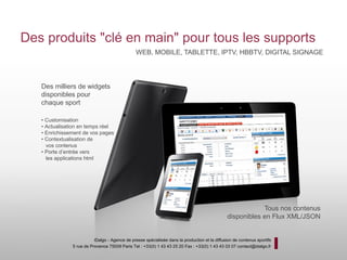 Des produits "clé en main" pour tous les supports
                                                WEB, MOBILE, TABLETTE, IPTV, HBBTV, DIGITAL SIGNAGE




   Des milliers de widgets
   disponibles pour
   chaque sport

   • Customisation
   • Actualisation en temps réel
   • Enrichissement de vos pages
   • Contextualisation de
     vos contenus
   • Porte d’entrée vers
     les applications html




                                                                                                           Tous nos contenus
                                                                                               disponibles en Flux XML/JSON


                          iDalgo - Agence de presse spécialisée dans la production et la diffusion de contenus sportifs
               5 rue de Provence 75009 Paris Tel : +33(0) 1 43 43 25 20 Fax : +33(0) 1 43 43 03 07 contact@idalgo.fr
 