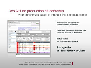 Des API de production de contenus
     Pour enrichir vos pages et interagir avec votre audience

                                                                                 Produisez les live scores des
                                                                                 compétitions de votre choix


                                                                                 Faites des feuilles de matches, des
                                                                                 fiches de joueurs et d’équipes


                                                                                 Diffusez-les
                                                                                 sur tous vos supports


                                                                                 Partagez-les
                                                                                 sur les réseaux sociaux



                 iDalgo - Agence de presse spécialisée dans la production et la diffusion de contenus sportifs
      5 rue de Provence 75009 Paris Tel : +33(0) 1 43 43 25 20 Fax : +33(0) 1 43 43 03 07 contact@idalgo.fr
 