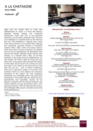 A LA CHATAIGNE
Paris 75008

Pudlowski




Who said you should have to cross the                                  ideal gourmet - A la Châtaigne menu *
Mediterranean to travel ? In Paris’ 8th district,                                       Drinks
between       Champs     Elysées    and      boulevard                               Corsican drink
Haussmann, those who love a nice gourmet
                                                                                        Starters
discovery will get better acquainted with Corsica!                 Grilled vegetables from the market with olive oil
A la Châtaigne is a peaceful haven at the heart of                                With broccio passu
the city. The atmosphere is relaxing and a meal                                            or
                                                                            A choice of Corsican charcuterie
here is the promise of a true break! Upon entering                                         or
the restaurant, gourmets discover a resolutely                   Foie gras, natural and with figs, toasted Maure bread
modern décor: black, brown and taupe colours,
                                                                                     Main courses
with some notes of mauve and green, the shapes                            Boar stew and creamy corn polenta
and curves are contemporary, the atmosphere and                                            or
                                                                            Cannelloni stuffed with brocciu
service are friendly. Business meals, dinners with                       (or ricotta, according to the season)
friends, or a romantic tête à tête, all will feel                                    And fresh mint
welcome in this loungy and cosy establishment. In                                          or
                                                                     Veal chop and fig juice with Sechuan pepper,
the kitchen, the Chef is after one thing and one                           Crumbled potatoes with olive oil
thing only: have guests share the gourmet cuisine
of this island. All you have to do is close your eyes                                  Desserts
                                                                         Fiadone (specialty with fresh bruccio,
and take in the scents of the place and you will                     Flavoured with eau de vie and orange peel)
feel like you are … well in Corsica. Chestnuts,                                            or
                                                                              Chocolate and caramel duo
citrus fruit, charcuterie, cheese, it is all here, and
                                                                                           or
Corsican cuisine is a true pleasure for everyone.                 Maure bread, like French toast, rum raisin ice cream
According to the season, the Chef composes                                   (brioche with nuts and raisins
                                                                                Recipe specially adapted
traditional and unmissable dishes with great love                          For restaurant ... à la Châtaigne)
and passion. The cocktail bites are really nice too,
representing local specialties. Typical, full of                                         Wine
                                                                                 (½ bottle per person
flavours, prepared with the freshest products, the                              Corsican Sonnenta wine
Chef’s creations are just synonymous with a rich
gourmet discovery. With the ideal gourmet menu,                                    Mineral water
                                                                                 (½ bottle per person)
A la Châtaigne offers guests a Corsican journey full
of the best flavours…                                                                   Coffee

Closed
Noon : Saturday, Sunday                                          *Some slight seasonable changes to the menu are likely.
Evening : Saturday, Sunday




                                                  www.idealgourmet.fr
                                     Tel : +33 (0)1 45 72 07 14 / Fax : +33 (0)1 45 72 22 15
                                  Siège social : idéal gourmet 132 avenue de Villiers 75017 PARIS
                 SAS au capital de 100 000 € - RCS Paris 8 451 809 453 00025 - NAF 526B- NII FR 354 518094 53
 