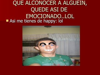 QUE ALCONOCER A ALGUEIN, QUEDE ASI DE  EMOCIONADO..LOL Asi me tienes de happy: lol 