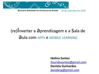 (re)Inverter a aprendizagem e a sala de
aula com APPS e MOBILE LEARNING
Idalina Santos
ilouridosantos@gmail.com
Daniela Guimarães
danidesg@gmail.com
 