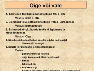 Õige või vale
1. Esimesed tsivilisatsioonid tekkisid 100 a. eKr
Vastus: 3000 a. eKr
2. Esimesed tsivilisatsiooni tekkisid Põhja- Euroopasse
Vastus: Idamaadesse
3. Esimesed kõrgkultuurid tekkisid Egiptuses ja
Mesopotaamias.
Vastus: Õige
4. Niisutuspõllundust hakati kasutama juba muinasajal
Vastus: Ei, vanaajal
5. Nimeta kõrgkultuurile omaseid tunnuseid
Vastus:
– põlluharimine ja käsitöö
– välja kujunenud ühiskonnaklassid
– linnad
– tekkinud riik
– tuntakse kirja
 