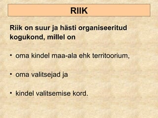 RIIK
Riik on suur ja hästi organiseeritud
kogukond, millel on
• oma kindel maa-ala ehk territoorium,
• oma valitsejad ja
• kindel valitsemise kord.
 