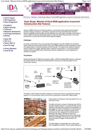 IDA Home > Wireless > Case Study: Mission Critical M2M application to prevent Construction Site Failures
Having a M2M continuous monitoring system in construction sites would provide relevant
parties including contractors, consultants, engineers and local authorities with real-time
access to reliable monitoring data, and be alerted to any early signs of problem even before it
occurs. M2M monitoring is especially useful in instances where early warning of structural
movements is crucial, like the recent Nicoll Highway tragedy.
Challenges
Currently, construction firms use automatic data loggers to provide reliable and consistent
sensor data from project sites. Remote sites use a GSM wireless monitoring system to collect
and upload data to a central computer at fixed intervals. The system then sends the data to
users at preset time cycles. Although data is captured continuously, it is not economical to
conduct continuous GSM online monitoring of sensor readings as it is very expensive to
maintain the system.
The Solution
SysEng developed the eMonitoring system (eMs), a GPRS-enabled M2M solution to address
the critical need for an effective and cost-efficient continuous monitoring system for the
construction industry.
The eMs is used in deep excavation projects to monitor strut forces in a temporary retaining
system for a cut-and-cover tunnel, such as the on-going Kim Chuan MRT Depot project.
Cross-section of temporary retaining system for a cut
and cover tunnel
The eMs connects to arrays of vibrating-wire (VW) or
resistance based sensors. It records the data at time
intervals. Data acquired is stored and processed in a
data logger and sent immediately to a central server
via GPRS. An automatic computer system at the
central server then uploads the monitored data to
dedicated web pages. Monitored values are
simultaneously compared with pre-set review levels.
SMS alert messages will be sent to users when the
values exceed the trigger threshold within 60
seconds.
The data logger is incorporated into a solar panel
with management controls. Thus countries along the
Case Study: Mission Critical M2M application to prevent
Construction Site Failures
Page 1 of 3
Case Study: Mission Critical M2M application to prevent Construction Site Failures
7/6/2006
http://www.ida.gov.sg/idaweb/wireless/infopage.jsp?infopagecategory=articles:wireless&versionid=1&info...
 