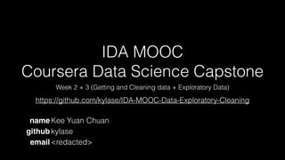 IDA MOOC
Coursera Data Science Capstone
Week 2 + 3 (Getting and Cleaning data + Exploratory Data)
name Kee Yuan Chuan
github kylase
email <redacted>
https://github.com/kylase/IDA-MOOC-Data-Exploratory-Cleaning
 