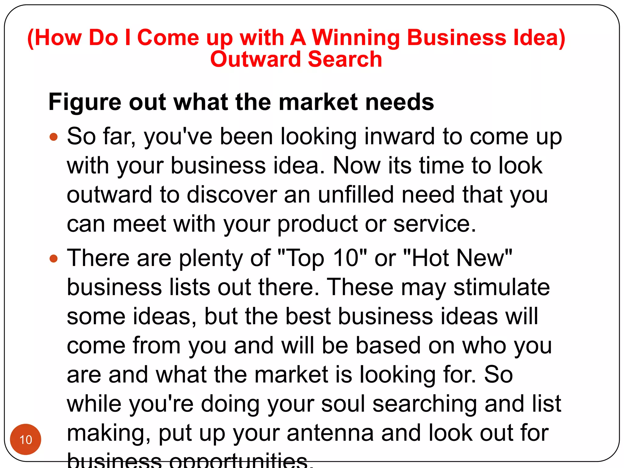 (How Do I Come up with A Winning Business Idea)
                Outward Search
     Figure out what the market needs
      So far, you've been looking inward to come up
       with your business idea. Now its time to look
       outward to discover an unfilled need that you
       can meet with your product or service.
      There are plenty of "Top 10" or "Hot New"
       business lists out there. These may stimulate
       some ideas, but the best business ideas will
       come from you and will be based on who you
       are and what the market is looking for. So
       while you're doing your soul searching and list
10     making, put up your antenna and look out for
 
