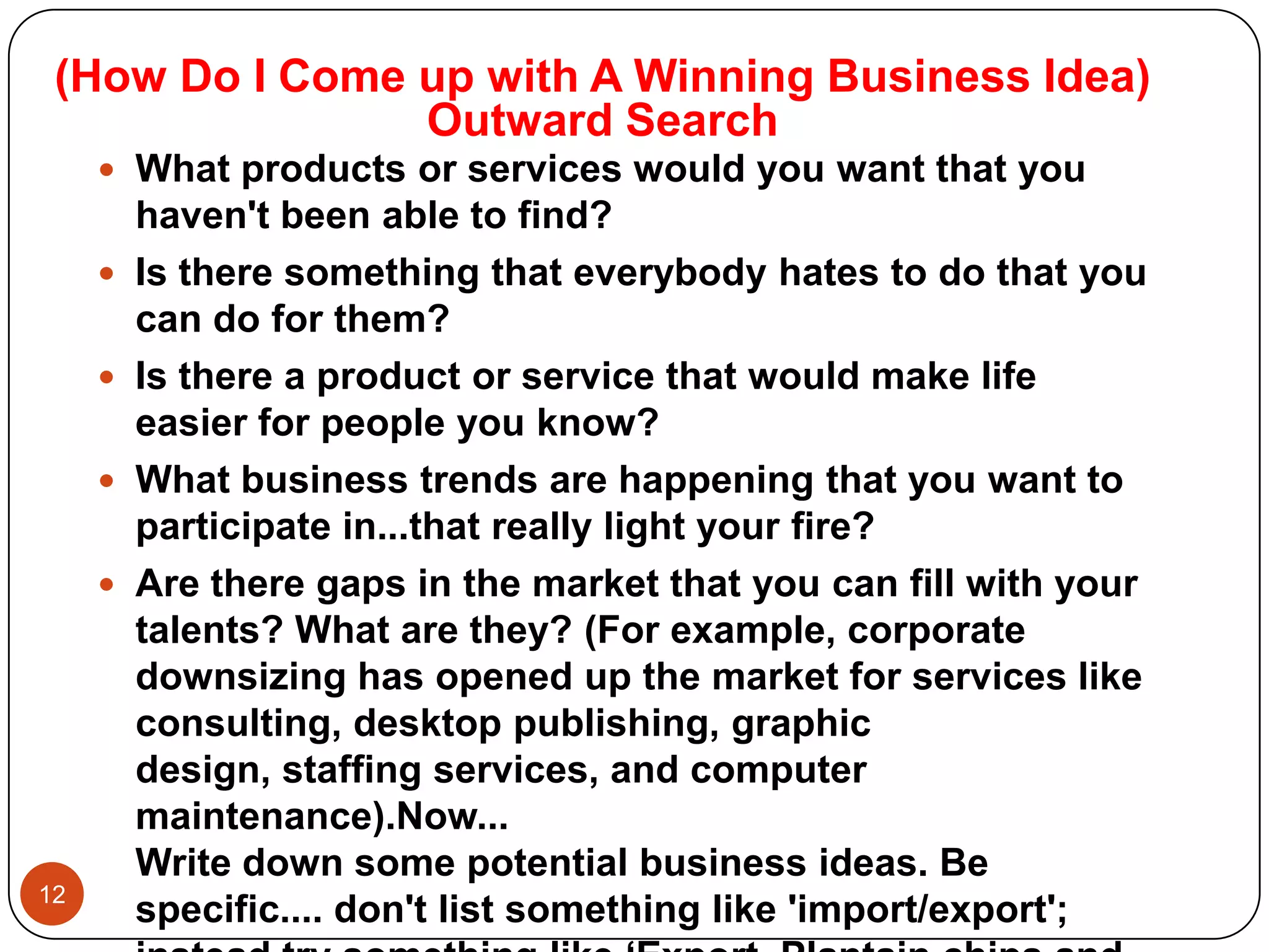 (How Do I Come up with A Winning Business Idea)
                Outward Search
      What products or services would you want that you
         haven't been able to find?
        Is there something that everybody hates to do that you
         can do for them?
        Is there a product or service that would make life
         easier for people you know?
        What business trends are happening that you want to
         participate in...that really light your fire?
        Are there gaps in the market that you can fill with your
         talents? What are they? (For example, corporate
         downsizing has opened up the market for services like
         consulting, desktop publishing, graphic
         design, staffing services, and computer
         maintenance).Now...
         Write down some potential business ideas. Be
12
         specific.... don't list something like 'import/export';
 