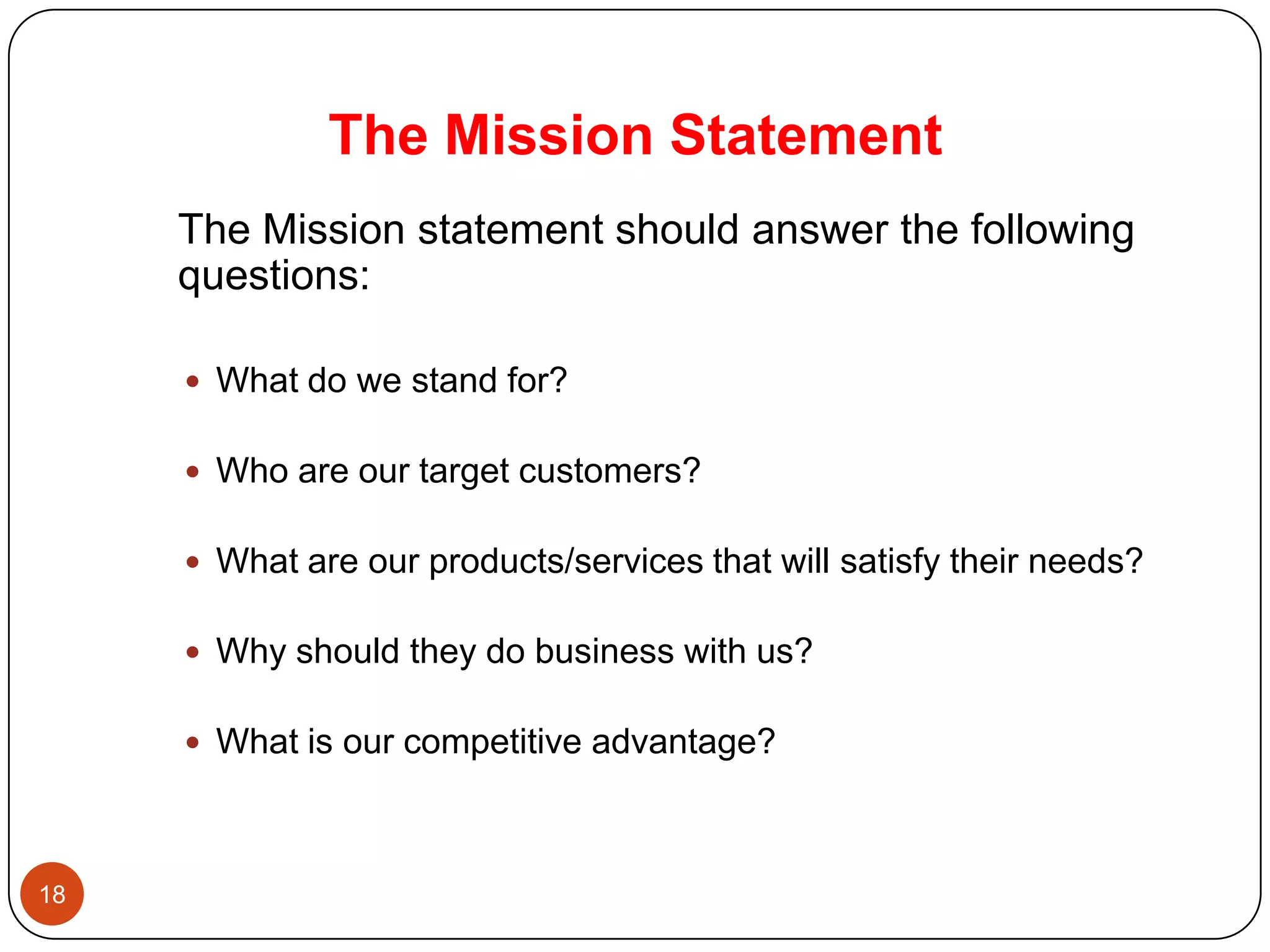 The Mission Statement
     The Mission statement should answer the following
     questions:

      What do we stand for?


      Who are our target customers?


      What are our products/services that will satisfy their needs?


      Why should they do business with us?


      What is our competitive advantage?



18
 