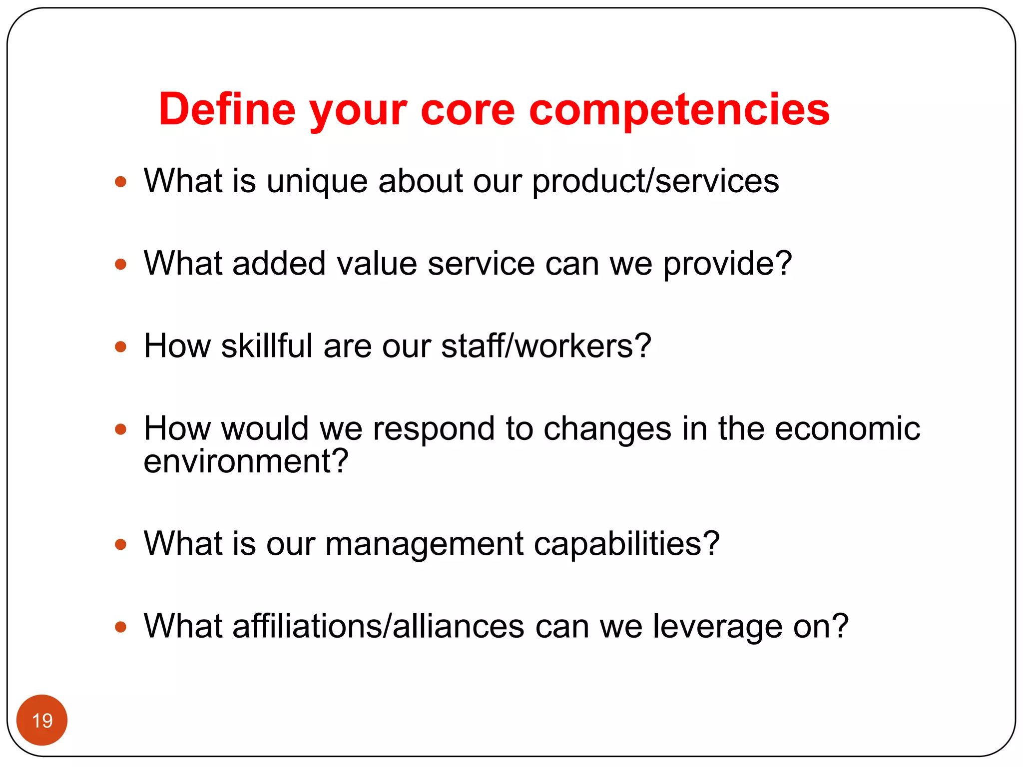 Define your core competencies
      What is unique about our product/services

      What added value service can we provide?

      How skillful are our staff/workers?

      How would we respond to changes in the economic
       environment?

      What is our management capabilities?

      What affiliations/alliances can we leverage on?


19
 