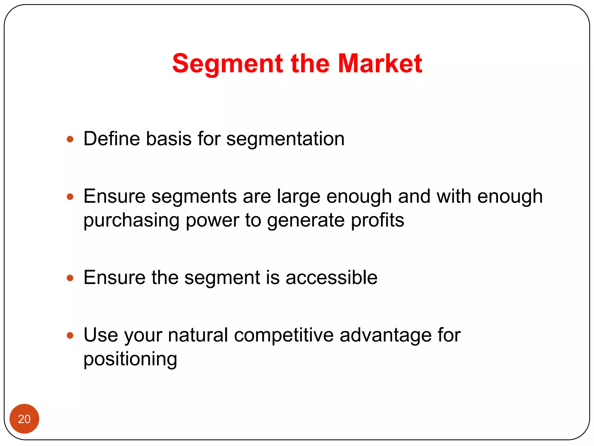 Segment the Market

      Define basis for segmentation


      Ensure segments are large enough and with enough
      purchasing power to generate profits

      Ensure the segment is accessible


      Use your natural competitive advantage for
      positioning

20
 