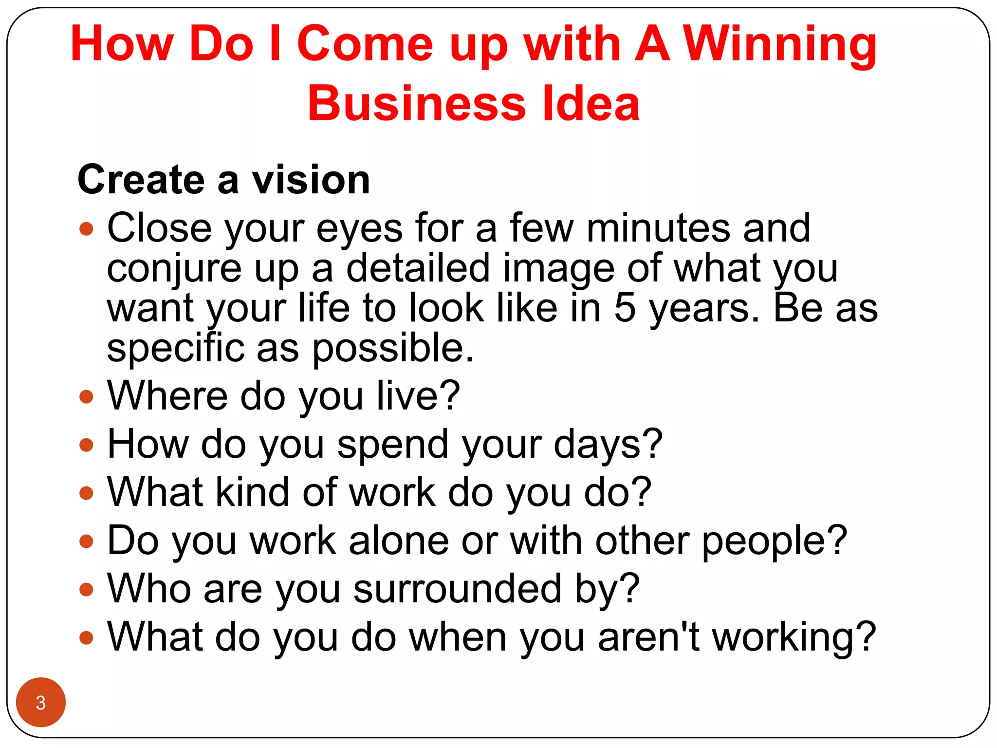 How Do I Come up with A Winning
             Business Idea
    Create a vision
     Close your eyes for a few minutes and
      conjure up a detailed image of what you
      want your life to look like in 5 years. Be as
      specific as possible.
     Where do you live?
     How do you spend your days?
     What kind of work do you do?
     Do you work alone or with other people?
     Who are you surrounded by?
     What do you do when you aren't working?
3
 
