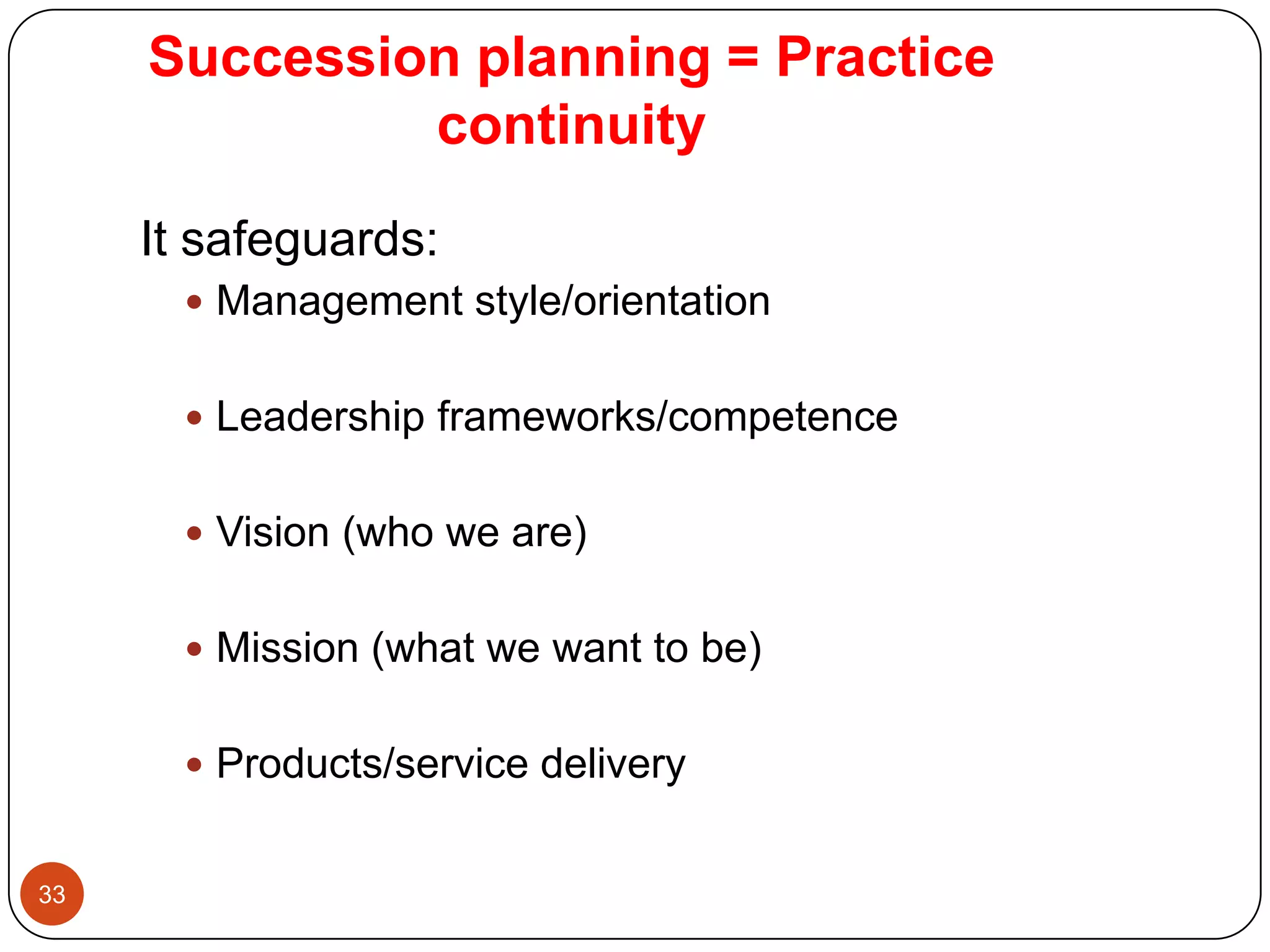 Succession planning = Practice
              continuity
     It safeguards:
        Management style/orientation


        Leadership frameworks/competence


        Vision (who we are)


        Mission (what we want to be)


        Products/service delivery


33
 
