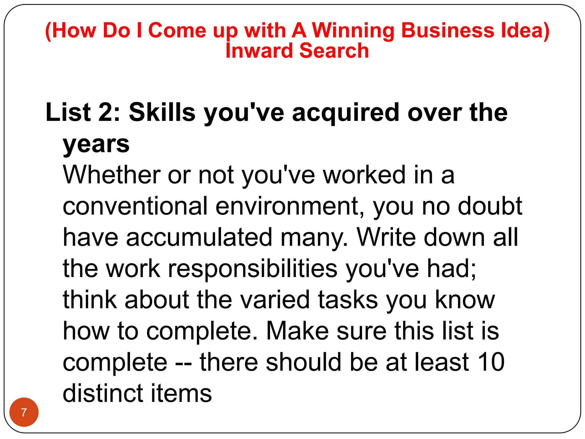 (How Do I Come up with A Winning Business Idea)
                    Inward Search

    List 2: Skills you've acquired over the
     years
     Whether or not you've worked in a
     conventional environment, you no doubt
     have accumulated many. Write down all
     the work responsibilities you've had;
     think about the varied tasks you know
     how to complete. Make sure this list is
     complete -- there should be at least 10
     distinct items
7
 